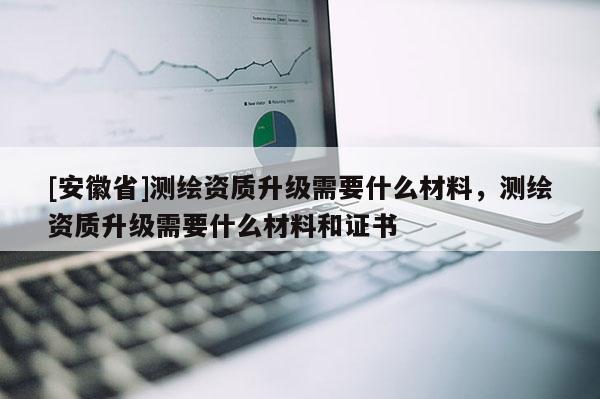 [安徽省]測繪資質升級需要什么材料，測繪資質升級需要什么材料和證書