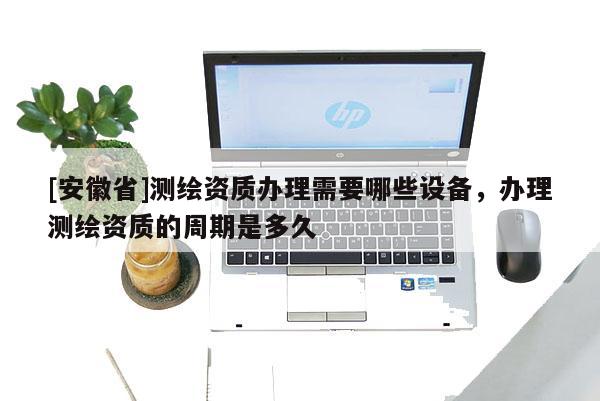 [安徽省]測繪資質(zhì)辦理需要哪些設(shè)備，辦理測繪資質(zhì)的周期是多久