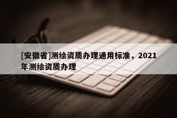 [安徽省]測繪資質辦理通用標準，2021年測繪資質辦理