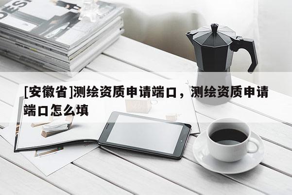 [安徽省]測繪資質(zhì)申請端口，測繪資質(zhì)申請端口怎么填