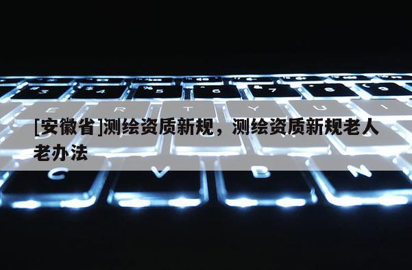 [安徽省]測繪資質新規，測繪資質新規老人老辦法