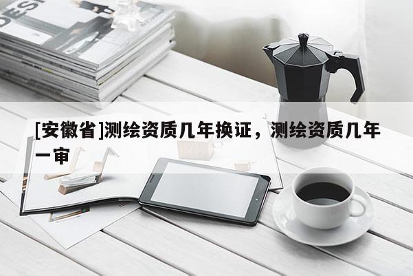 [安徽省]測繪資質幾年換證，測繪資質幾年一審