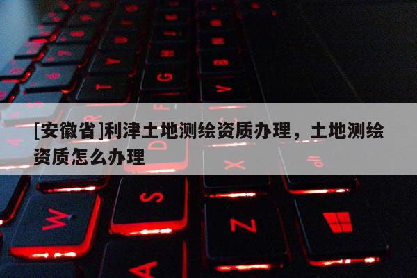 [安徽省]利津土地測繪資質辦理，土地測繪資質怎么辦理