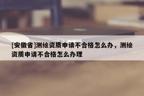 [安徽省]測繪資質申請不合格怎么辦，測繪資質申請不合格怎么辦理