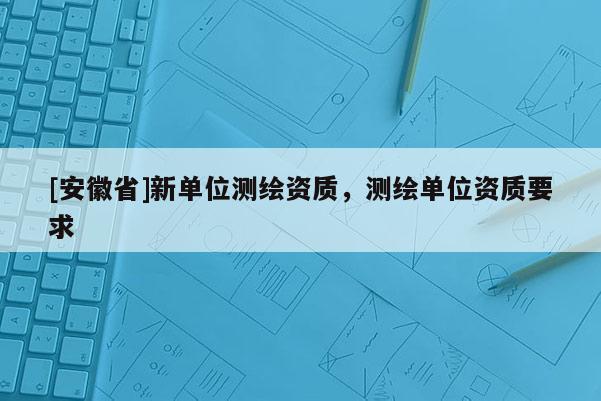 [安徽省]新單位測繪資質，測繪單位資質要求