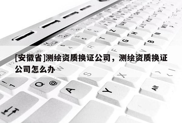 [安徽省]測繪資質換證公司，測繪資質換證公司怎么辦