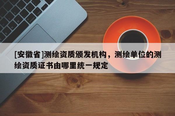 [安徽省]測繪資質頒發機構，測繪單位的測繪資質證書由哪里統一規定