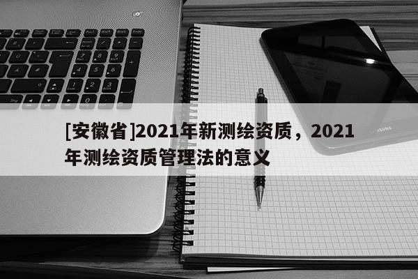 [安徽省]2021年新測繪資質，2021年測繪資質管理法的意義