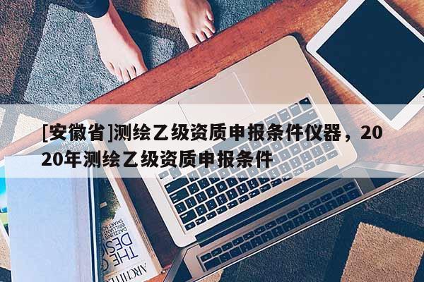 [安徽省]測繪乙級資質(zhì)申報(bào)條件儀器，2020年測繪乙級資質(zhì)申報(bào)條件