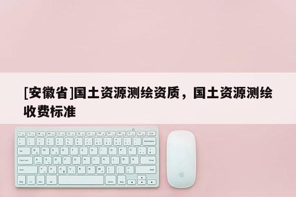 [安徽省]國(guó)土資源測(cè)繪資質(zhì)，國(guó)土資源測(cè)繪收費(fèi)標(biāo)準(zhǔn)