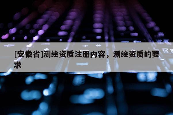 [安徽省]測繪資質(zhì)注冊內(nèi)容，測繪資質(zhì)的要求