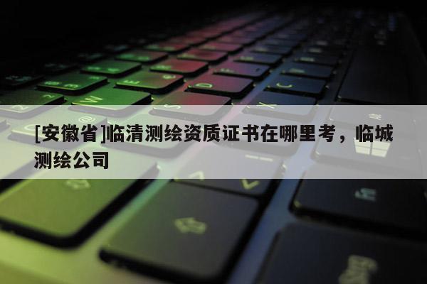 [安徽省]臨清測繪資質證書在哪里考，臨城測繪公司