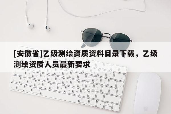 [安徽省]乙級測繪資質資料目錄下載，乙級測繪資質人員最新要求