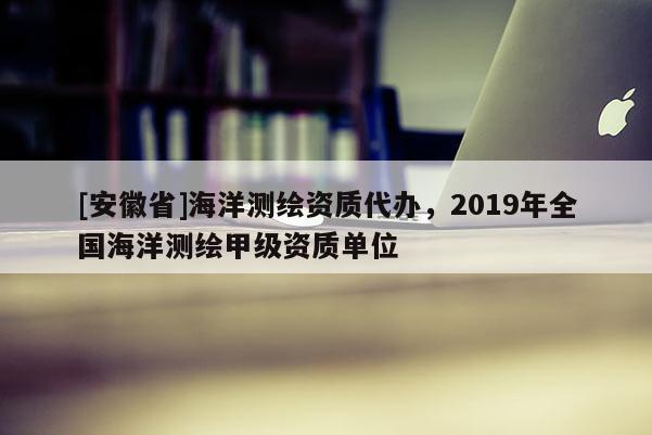 [安徽省]海洋測繪資質代辦，2019年全國海洋測繪甲級資質單位