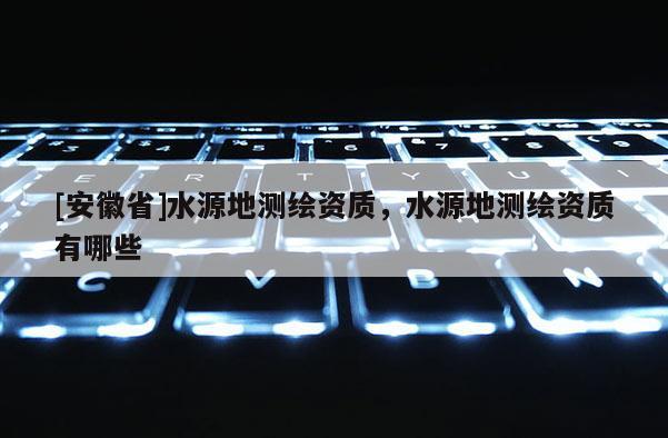 [安徽省]水源地測繪資質，水源地測繪資質有哪些