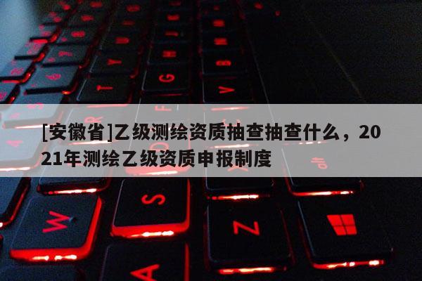 [安徽省]乙級測繪資質抽查抽查什么，2021年測繪乙級資質申報制度