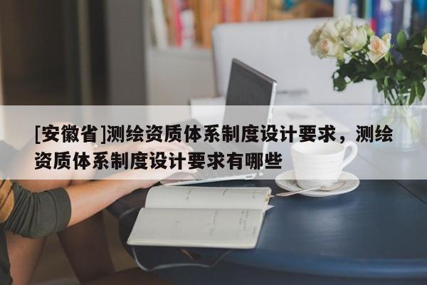 [安徽省]測繪資質體系制度設計要求，測繪資質體系制度設計要求有哪些