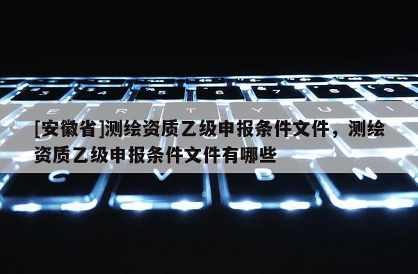 [安徽省]測繪資質乙級申報條件文件，測繪資質乙級申報條件文件有哪些