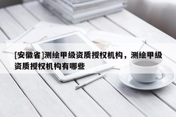 [安徽省]測繪甲級資質授權機構，測繪甲級資質授權機構有哪些