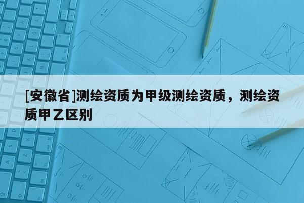 [安徽省]測繪資質為甲級測繪資質，測繪資質甲乙區別