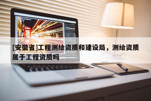 [安徽省]工程測繪資質和建設局，測繪資質屬于工程資質嗎