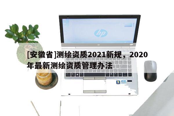 [安徽省]測繪資質(zhì)2021新規(guī)，2020年最新測繪資質(zhì)管理辦法
