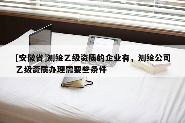 [安徽省]測繪乙級資質的企業有，測繪公司乙級資質辦理需要些條件