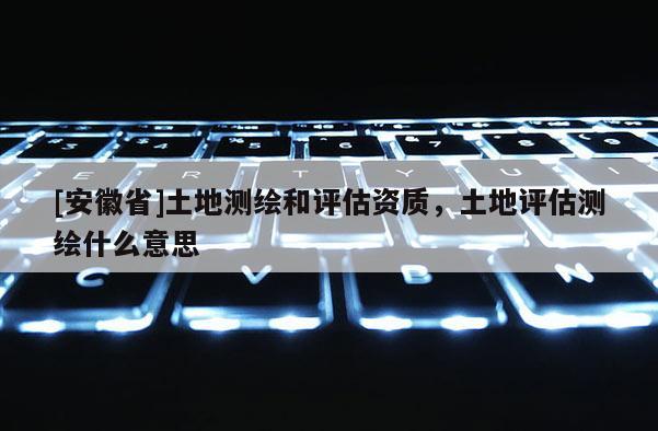 [安徽省]土地測繪和評估資質，土地評估測繪什么意思