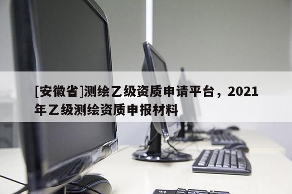 [安徽省]測繪乙級資質(zhì)申請平臺，2021年乙級測繪資質(zhì)申報(bào)材料