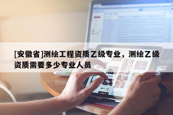 [安徽省]測繪工程資質乙級專業，測繪乙級資質需要多少專業人員