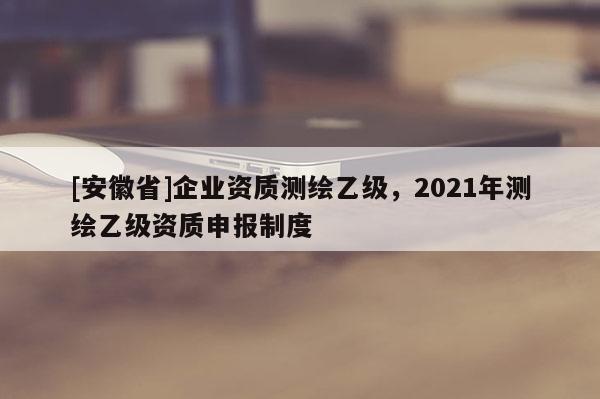 [安徽省]企業資質測繪乙級，2021年測繪乙級資質申報制度