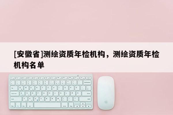 [安徽省]測繪資質年檢機構，測繪資質年檢機構名單
