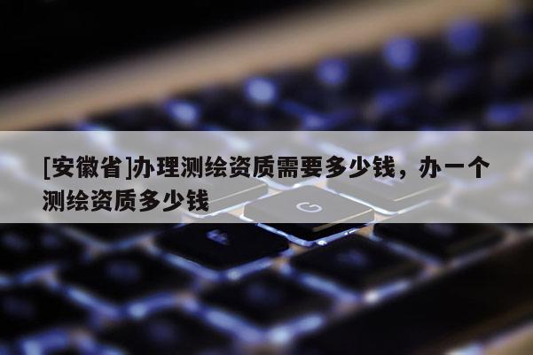 [安徽省]辦理測繪資質需要多少錢，辦一個測繪資質多少錢