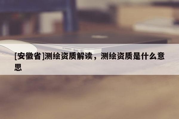 [安徽省]測繪資質解讀，測繪資質是什么意思