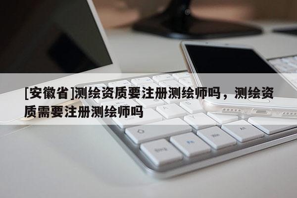 [安徽省]測繪資質要注冊測繪師嗎，測繪資質需要注冊測繪師嗎