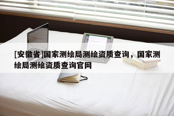 [安徽省]國家測繪局測繪資質查詢，國家測繪局測繪資質查詢官網