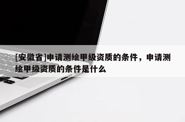 [安徽省]申請測繪甲級資質的條件，申請測繪甲級資質的條件是什么