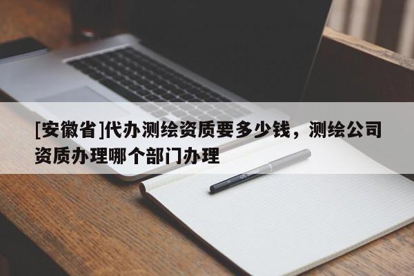 [安徽省]代辦測繪資質要多少錢，測繪公司資質辦理哪個部門辦理