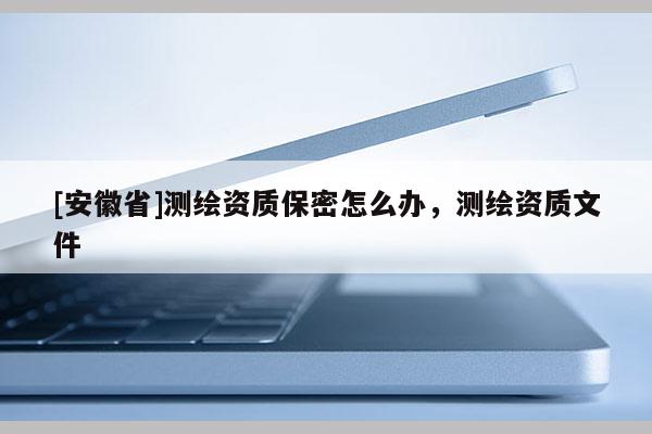 [安徽省]測繪資質(zhì)保密怎么辦，測繪資質(zhì)文件