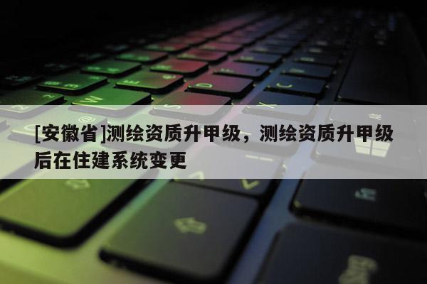 [安徽省]測繪資質升甲級，測繪資質升甲級后在住建系統變更