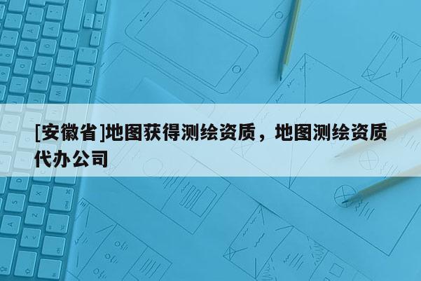 [安徽省]地圖獲得測繪資質，地圖測繪資質代辦公司