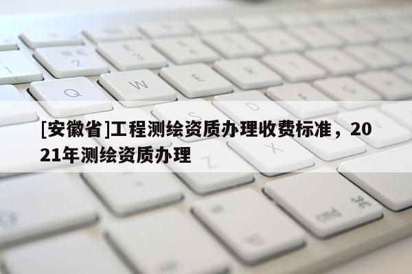 [安徽省]工程測繪資質辦理收費標準，2021年測繪資質辦理