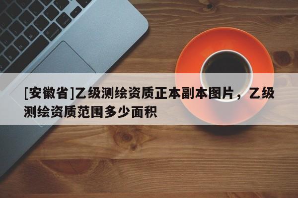 [安徽省]乙級(jí)測(cè)繪資質(zhì)正本副本圖片，乙級(jí)測(cè)繪資質(zhì)范圍多少面積