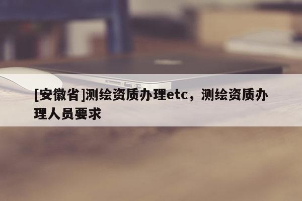 [安徽省]測繪資質辦理etc，測繪資質辦理人員要求