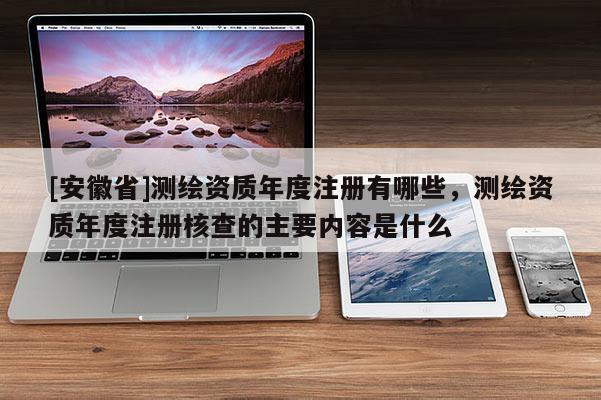 [安徽省]測繪資質年度注冊有哪些，測繪資質年度注冊核查的主要內容是什么