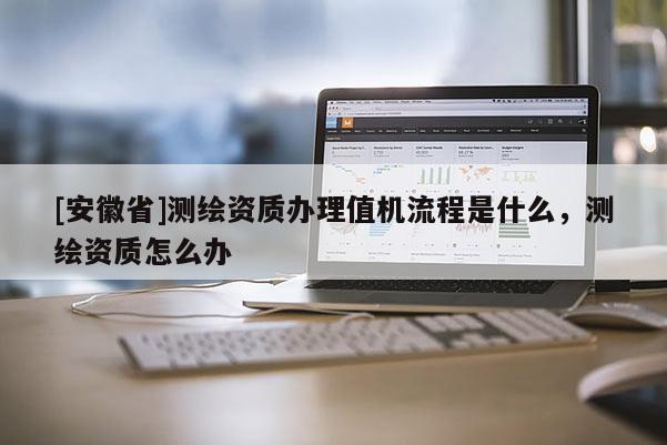 [安徽省]測繪資質(zhì)辦理值機(jī)流程是什么，測繪資質(zhì)怎么辦