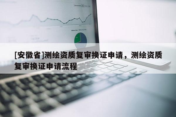 [安徽省]測繪資質(zhì)復審換證申請，測繪資質(zhì)復審換證申請流程