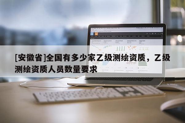 [安徽省]全國有多少家乙級測繪資質(zhì)，乙級測繪資質(zhì)人員數(shù)量要求