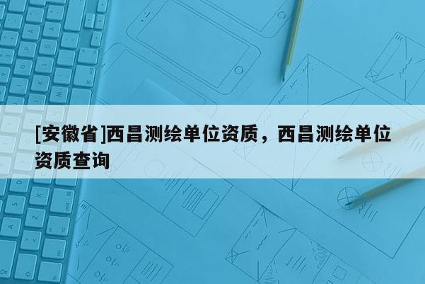 [安徽省]西昌測繪單位資質(zhì)，西昌測繪單位資質(zhì)查詢