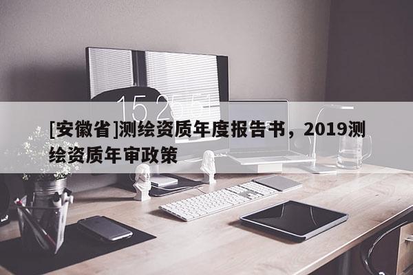 [安徽省]測(cè)繪資質(zhì)年度報(bào)告書，2019測(cè)繪資質(zhì)年審政策